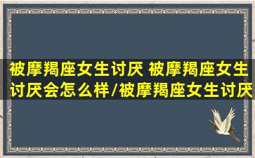 被摩羯座女生讨厌 被摩羯座女生讨厌会怎么样/被摩羯座女生讨厌 被摩羯座女生讨厌会怎么样-我的网站